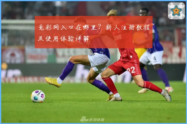 竞彩网入口在哪里？新人注册教程及使用体验详解