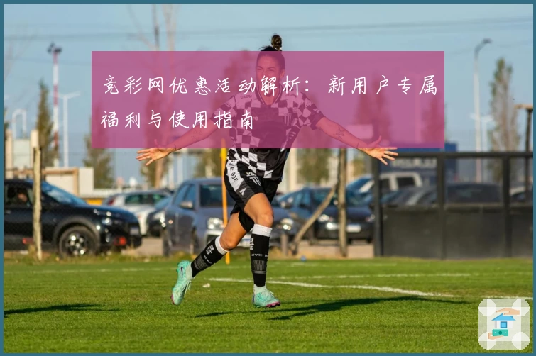 竞彩网优惠活动解析：新用户专属福利与使用指南