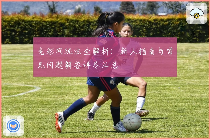 竞彩网玩法全解析：新人指南与常见问题解答详尽汇总