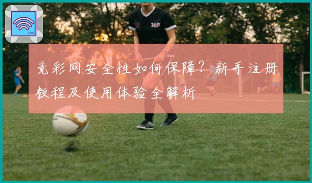 竞彩网安全性如何保障？新手注册教程及使用体验全解析