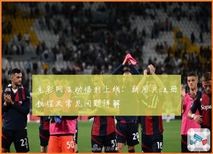 竞彩网活动福利上线：新用户注册教程及常见问题详解