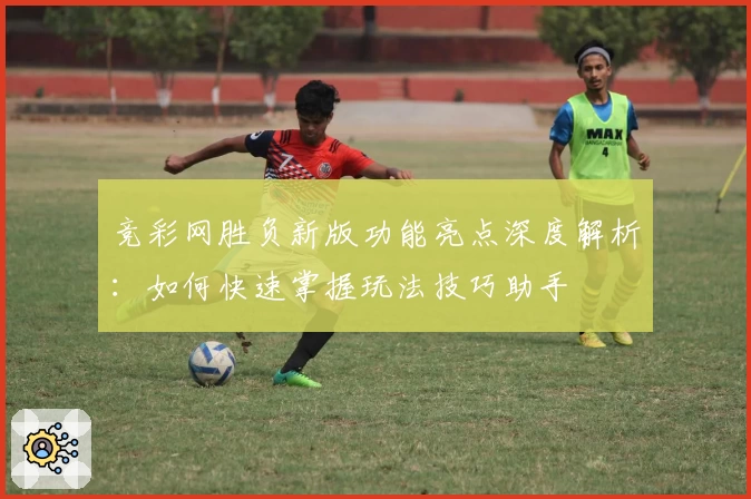 竞彩网胜负新版功能亮点深度解析：如何快速掌握玩法技巧助手
