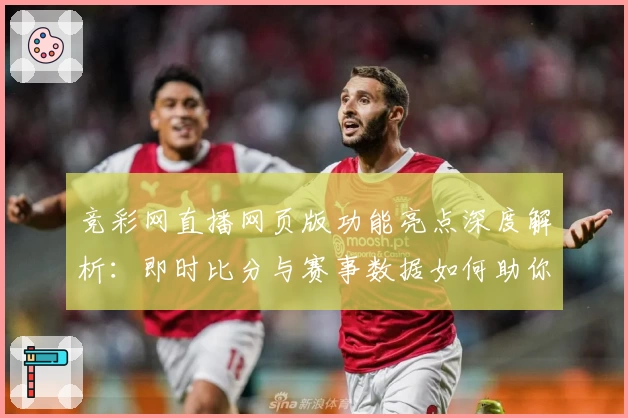 竞彩网直播网页版功能亮点深度解析：即时比分与赛事数据如何助你掌握赛场动态