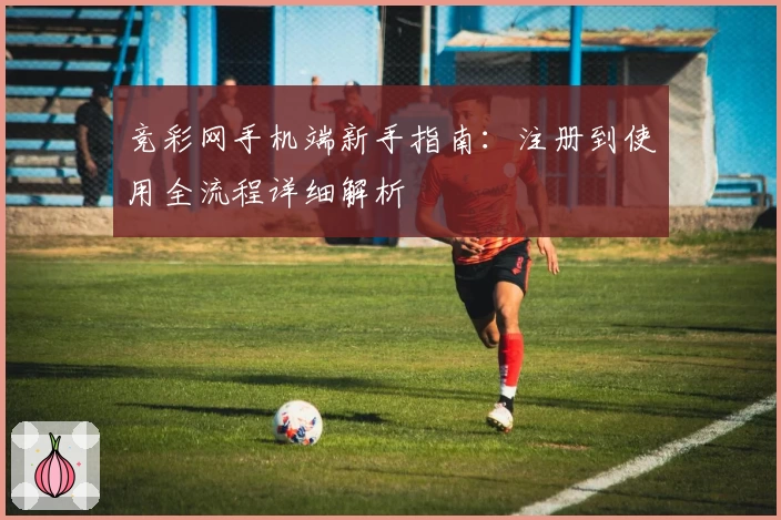 竞彩网手机端新手指南：注册到使用全流程详细解析